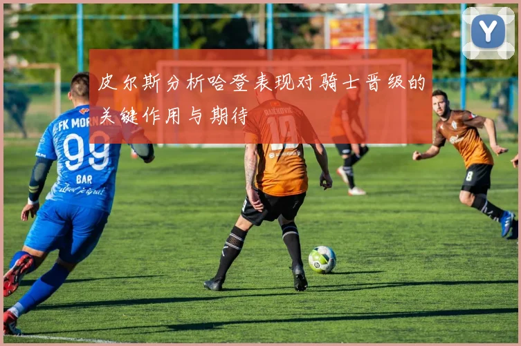 皮尔斯分析哈登表现对骑士晋级的关键作用与期待