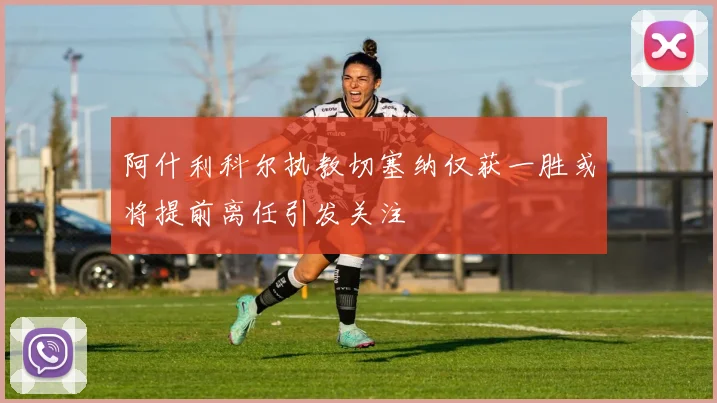 阿什利科尔执教切塞纳仅获一胜或将提前离任引发关注