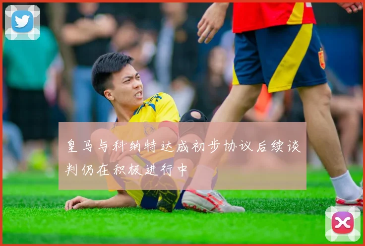 皇马与科纳特达成初步协议后续谈判仍在积极进行中