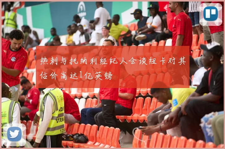 热刺与托纳利经纪人会谈纽卡对其估价高达1亿英镑