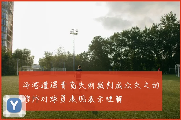 海港遭遇青岛失利裁判成众矢之的穆帅对球员表现表示理解