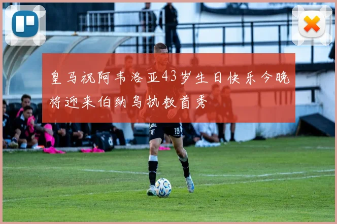 皇马祝阿韦洛亚43岁生日快乐今晚将迎来伯纳乌执教首秀