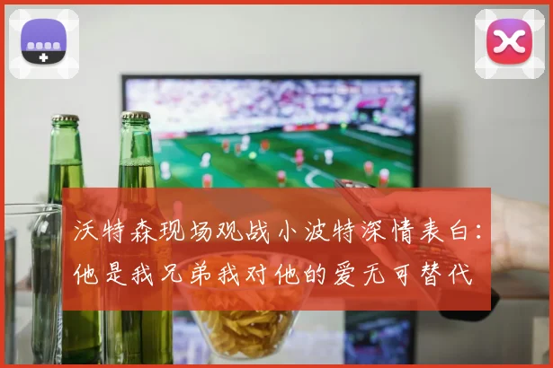 沃特森现场观战小波特深情表白：他是我兄弟我对他的爱无可替代
