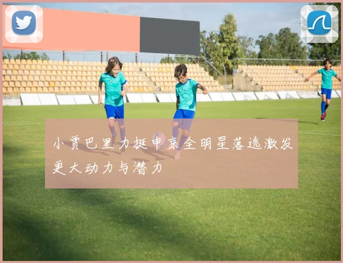 小贾巴里力挺申京全明星落选激发更大动力与潜力