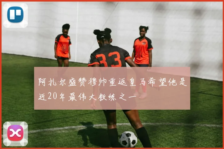 阿扎尔盛赞穆帅重返皇马希望他是近20年最伟大教练之一