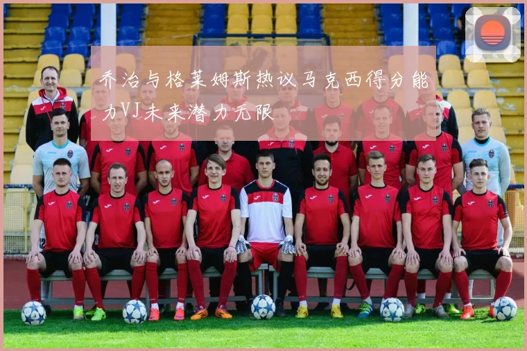 乔治与格莱姆斯热议马克西得分能力VJ未来潜力无限