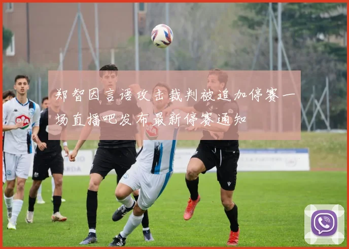 郑智因言语攻击裁判被追加停赛一场直播吧发布最新停赛通知