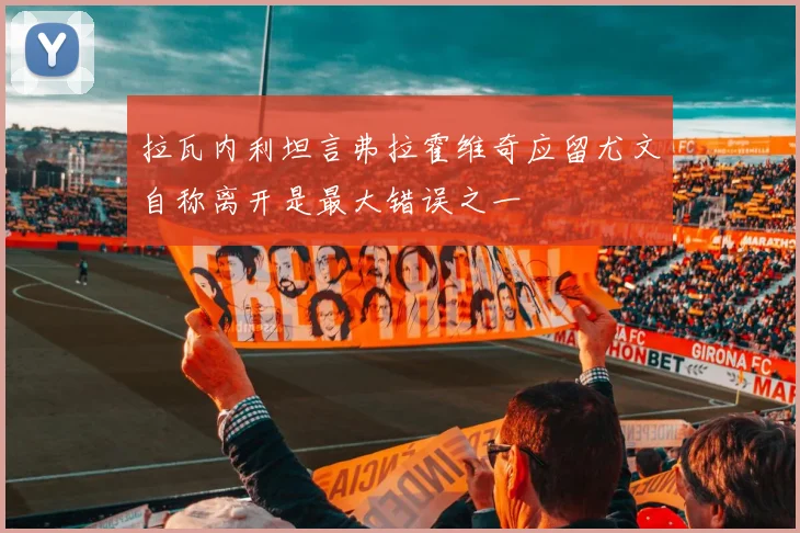 拉瓦内利坦言弗拉霍维奇应留尤文自称离开是最大错误之一