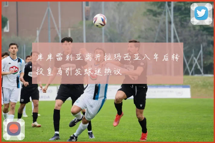 库库雷利亚离开拉玛西亚八年后转投皇马引发球迷热议