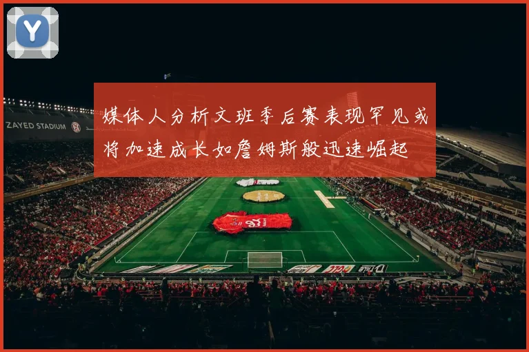 媒体人分析文班季后赛表现罕见或将加速成长如詹姆斯般迅速崛起